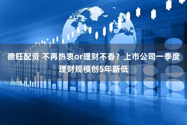 德旺配资 不再热衷or理财不香？上市公司一季度理财规模创5年新低