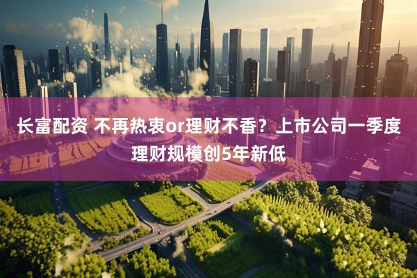 长富配资 不再热衷or理财不香？上市公司一季度理财规模创5年新低