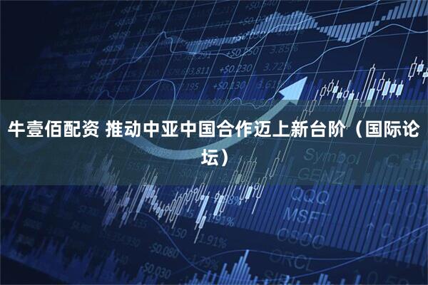 牛壹佰配资 推动中亚中国合作迈上新台阶（国际论坛）