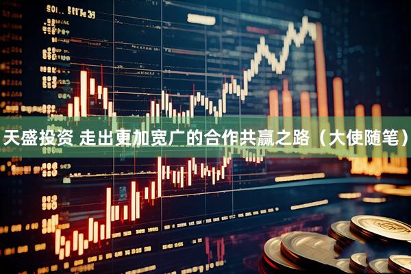 天盛投资 走出更加宽广的合作共赢之路（大使随笔）
