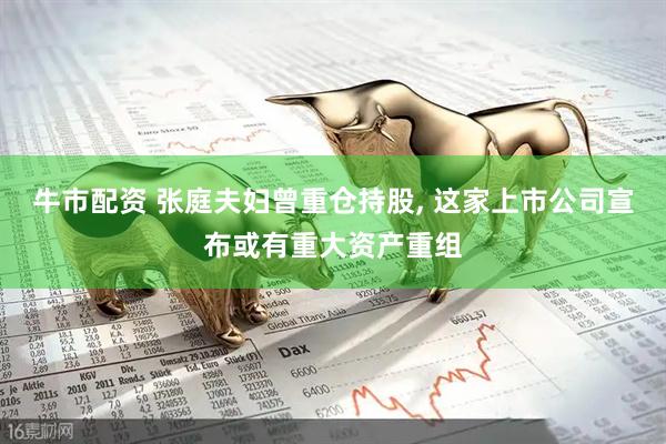 牛市配资 张庭夫妇曾重仓持股, 这家上市公司宣布或有重大资产重组