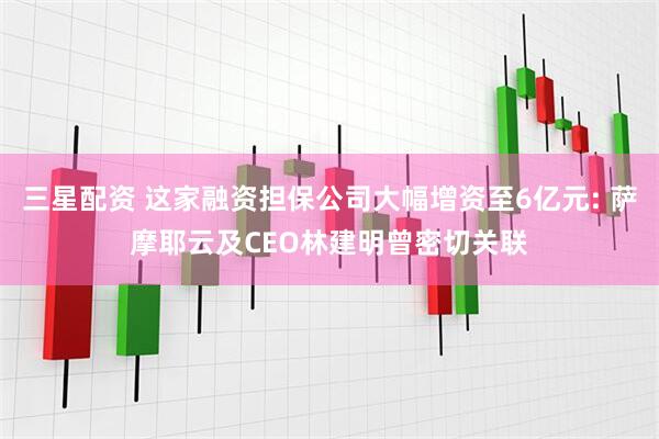 三星配资 这家融资担保公司大幅增资至6亿元: 萨摩耶云及CEO林建明曾密切关联