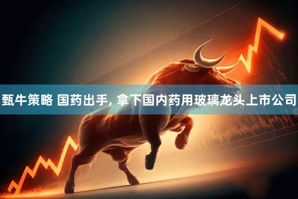 甄牛策略 国药出手, 拿下国内药用玻璃龙头上市公司