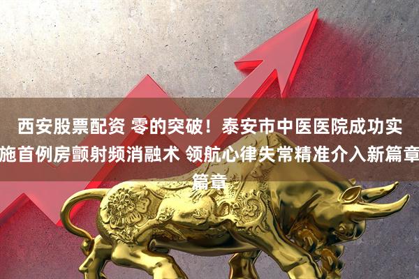 西安股票配资 零的突破！泰安市中医医院成功实施首例房颤射频消融术 领航心律失常精准介入新篇章
