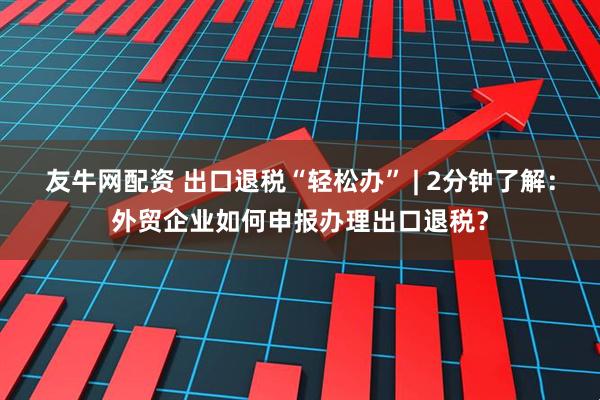 友牛网配资 出口退税“轻松办” | 2分钟了解：外贸企业如何申报办理出口退税？