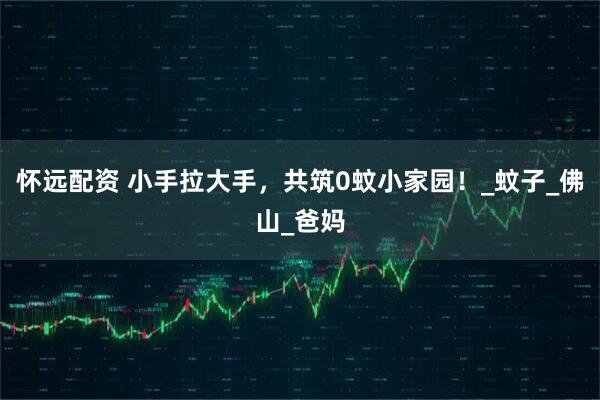 怀远配资 小手拉大手，共筑0蚊小家园！_蚊子_佛山_爸妈