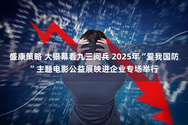 盛康策略 大银幕看九三阅兵 2025年“爱我国防”主题电影公益展映进企业专场举行