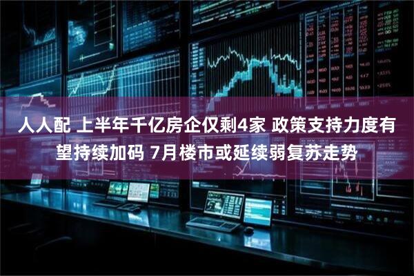 人人配 上半年千亿房企仅剩4家 政策支持力度有望持续加码 7月楼市或延续弱复苏走势