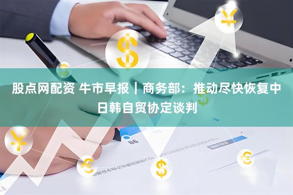 股点网配资 牛市早报｜商务部：推动尽快恢复中日韩自贸协定谈判