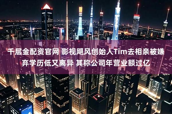 千层金配资官网 影视飓风创始人Tim去相亲被嫌弃学历低又离异 其称公司年营业额过亿