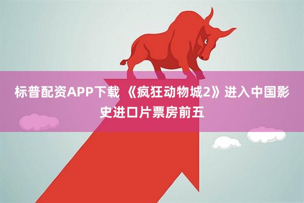 标普配资APP下载 《疯狂动物城2》进入中国影史进口片票房前五