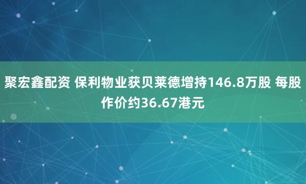 聚宏鑫配资 保利物业获贝莱德增持146.8万股 每股作价约36.67港元