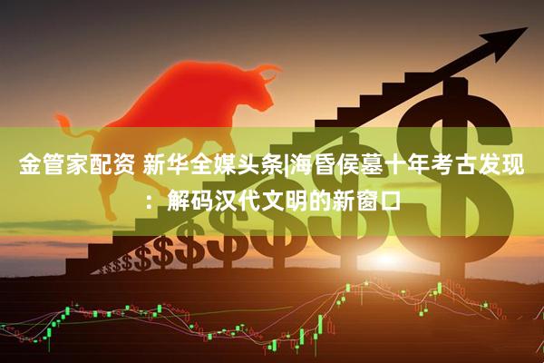 金管家配资 新华全媒头条|海昏侯墓十年考古发现：解码汉代文明的新窗口