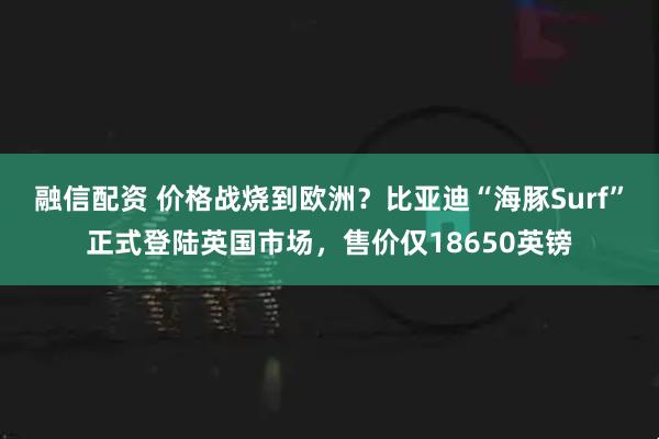融信配资 价格战烧到欧洲？比亚迪“海豚Surf”正式登陆英国市场，售价仅18650英镑