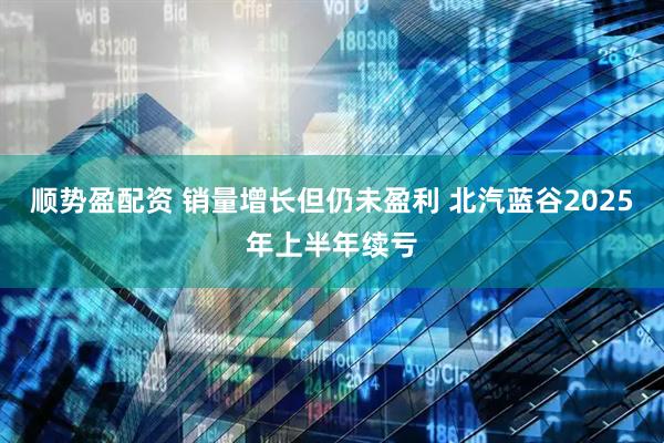 顺势盈配资 销量增长但仍未盈利 北汽蓝谷2025年上半年续亏