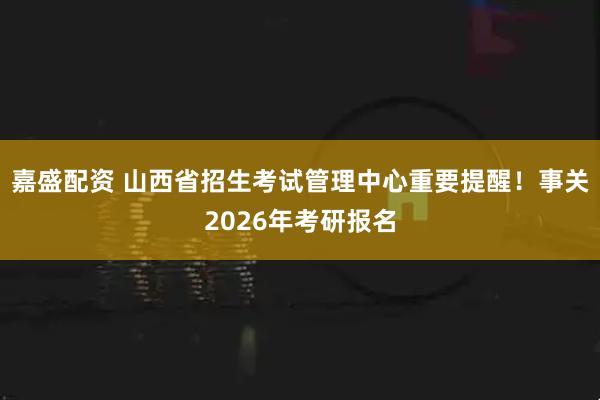 嘉盛配资 山西省招生考试管理中心重要提醒！事关2026年考研报名