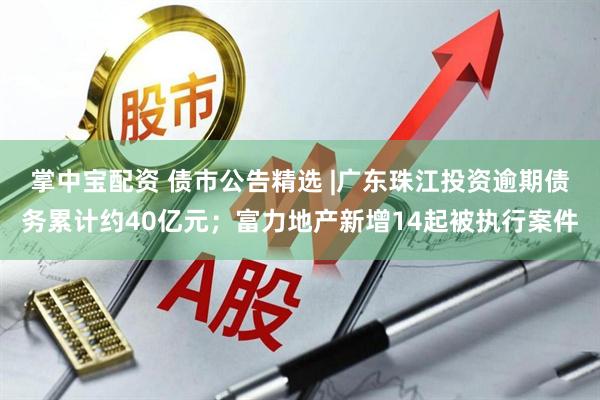 掌中宝配资 债市公告精选 |广东珠江投资逾期债务累计约40亿元；富力地产新增14起被执行案件